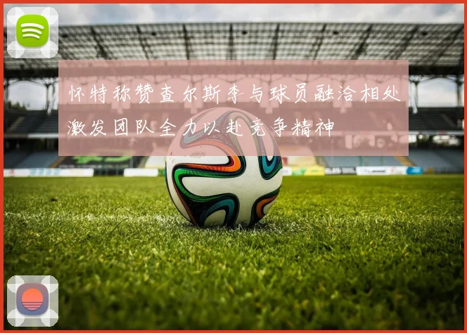 怀特称赞查尔斯李与球员融洽相处激发团队全力以赴竞争精神
