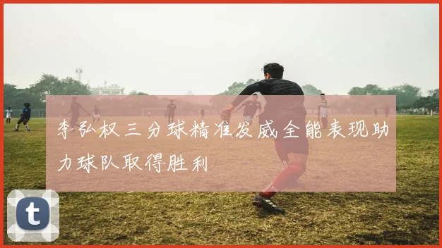 李弘权三分球精准发威全能表现助力球队取得胜利