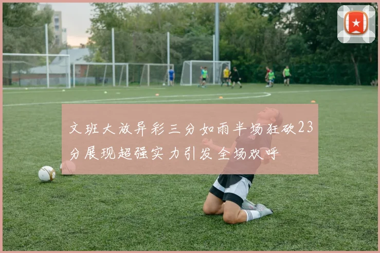 文班大放异彩三分如雨半场狂砍23分展现超强实力引发全场欢呼