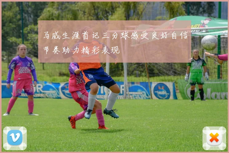 马威生涯首记三分球感受良好自信节奏助力精彩表现