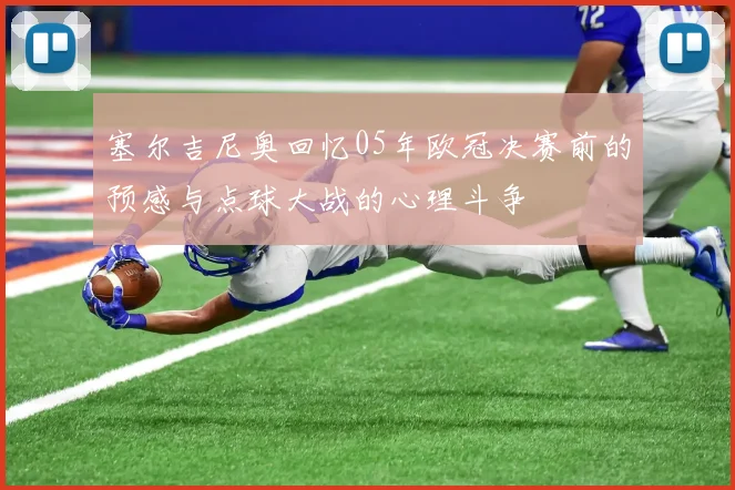 塞尔吉尼奥回忆05年欧冠决赛前的预感与点球大战的心理斗争