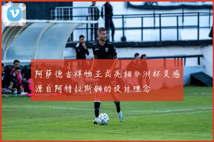 阿萨德吉祥物正式亮相非洲杯灵感源自阿特拉斯狮的设计理念