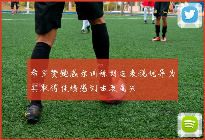希罗赞鲍威尔训练刻苦表现优异为其取得佳绩感到由衷高兴