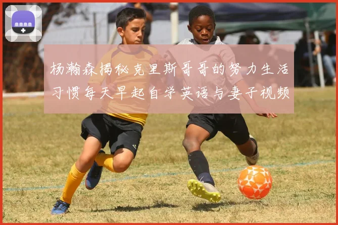 杨瀚森揭秘克里斯哥哥的努力生活习惯每天早起自学英语与妻子视频通话