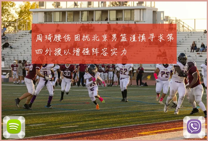 周琦腰伤困扰北京男篮谨慎寻求第四外援以增强阵容实力