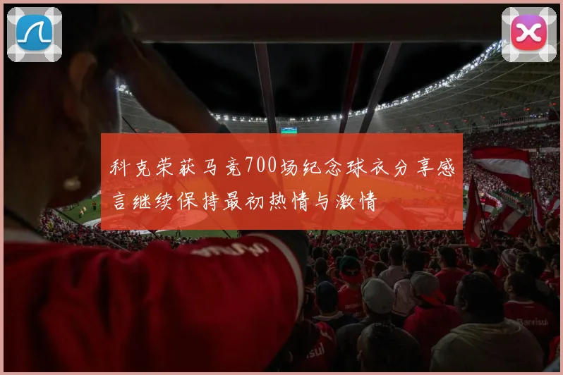 科克荣获马竞700场纪念球衣分享感言继续保持最初热情与激情
