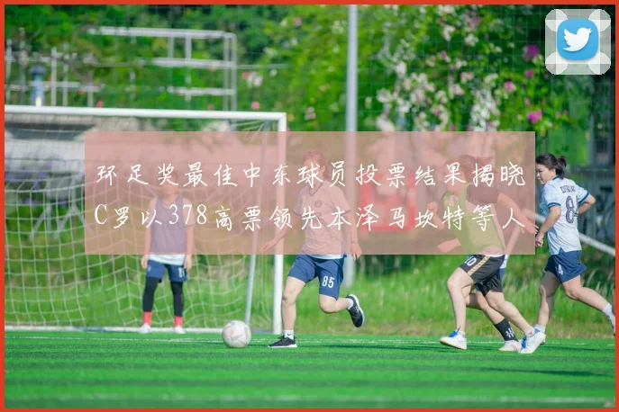 环足奖最佳中东球员投票结果揭晓C罗以378高票领先本泽马坎特等人