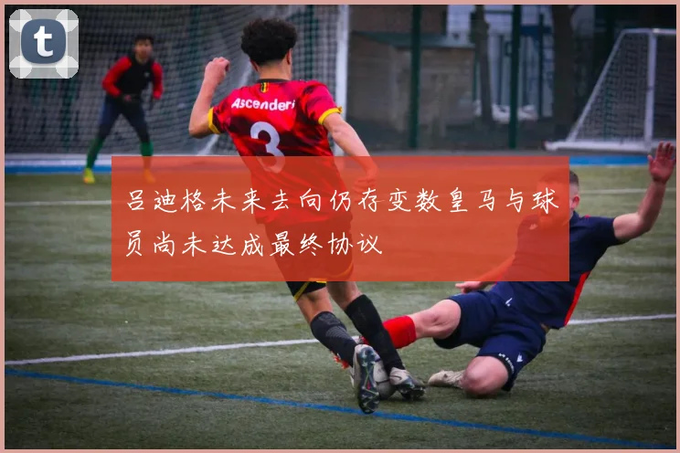 吕迪格未来去向仍存变数皇马与球员尚未达成最终协议