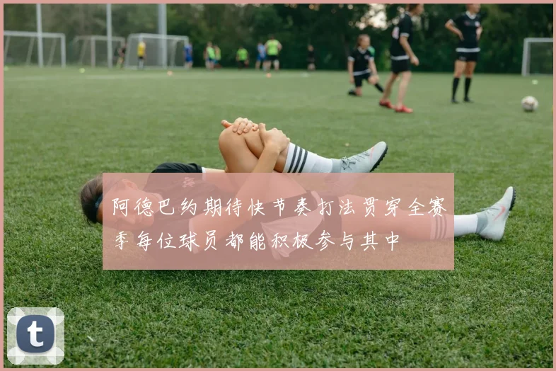 阿德巴约期待快节奏打法贯穿全赛季每位球员都能积极参与其中