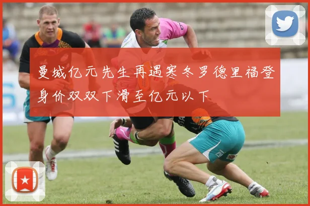 曼城亿元先生再遇寒冬罗德里福登身价双双下滑至亿元以下