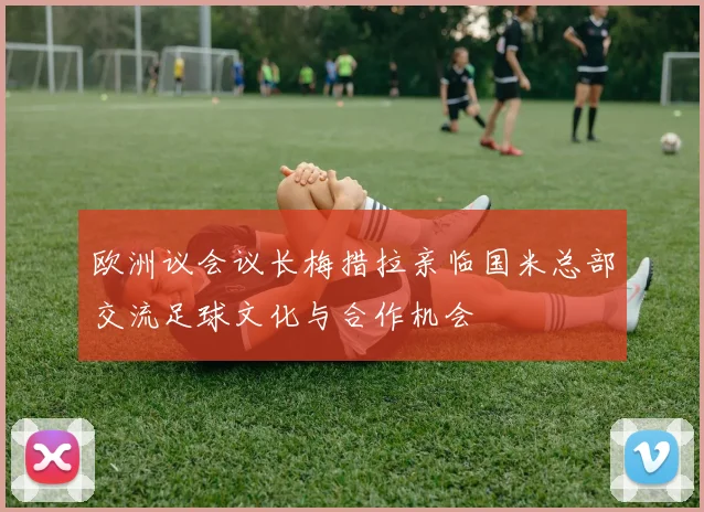 欧洲议会议长梅措拉亲临国米总部交流足球文化与合作机会