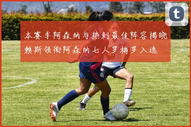 本赛季阿森纳与热刺最佳阵容揭晓赖斯领衔阿森纳七人罗梅罗入选