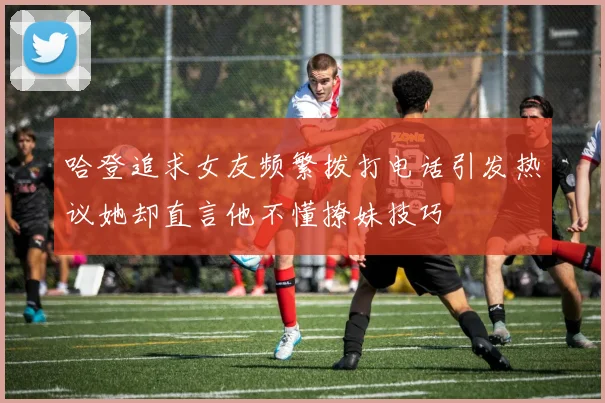 哈登追求女友频繁拨打电话引发热议她却直言他不懂撩妹技巧