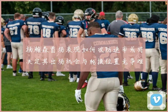 杨瀚森首场表现如何攻防速率或将决定其出场机会与轮换位置竞争难度