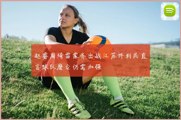 赵睿周琦雷蒙齐出战江苏许利民直言球队磨合仍需加强