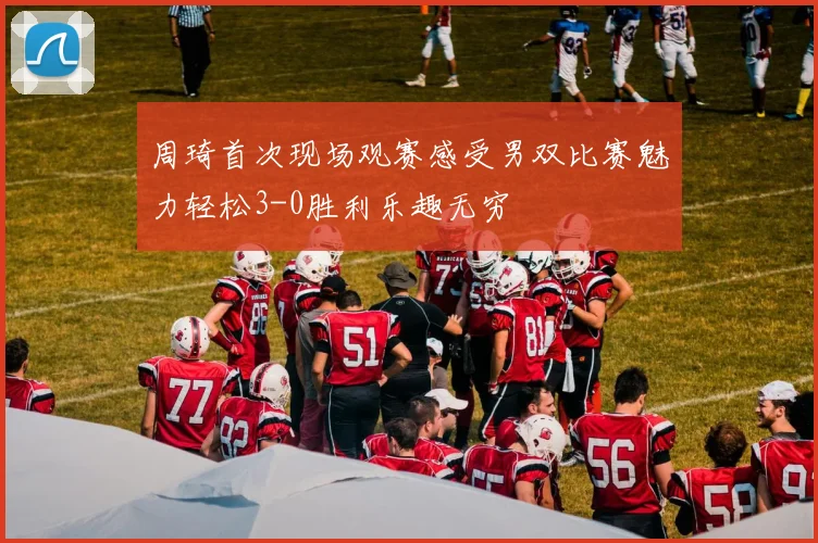 周琦首次现场观赛感受男双比赛魅力轻松3-0胜利乐趣无穷