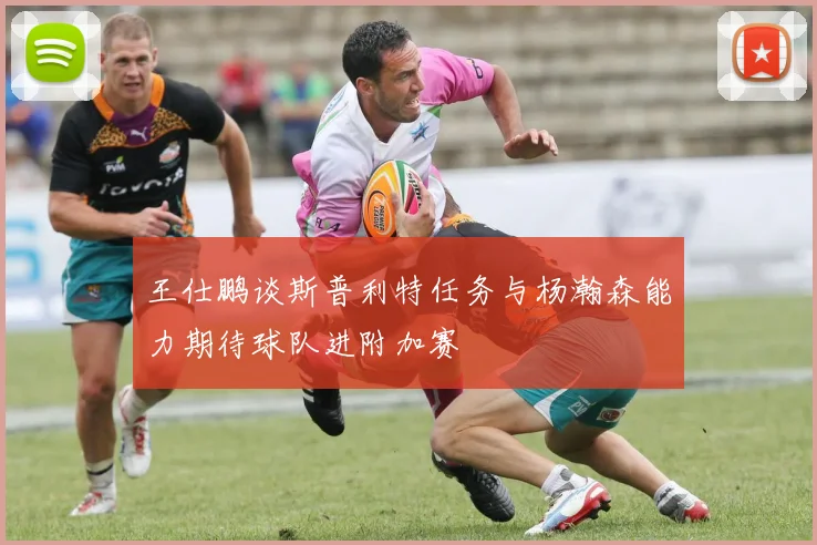 王仕鹏谈斯普利特任务与杨瀚森能力期待球队进附加赛