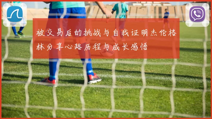 被交易后的挑战与自我证明杰伦格林分享心路历程与成长感悟