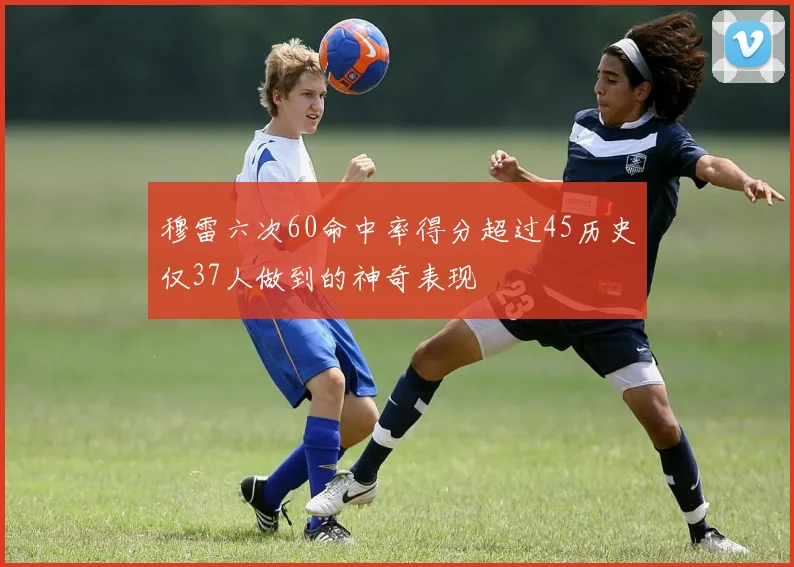 穆雷六次60命中率得分超过45历史仅37人做到的神奇表现