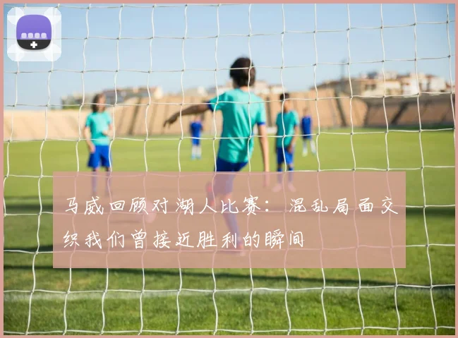 马威回顾对湖人比赛：混乱局面交织我们曾接近胜利的瞬间