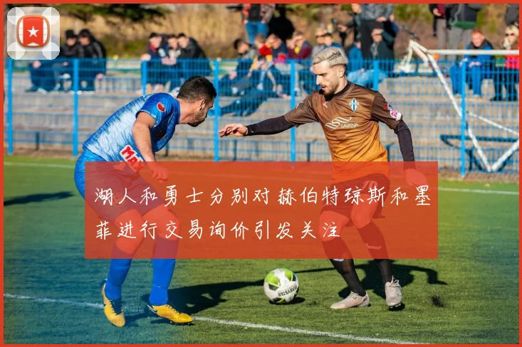 湖人和勇士分别对赫伯特琼斯和墨菲进行交易询价引发关注