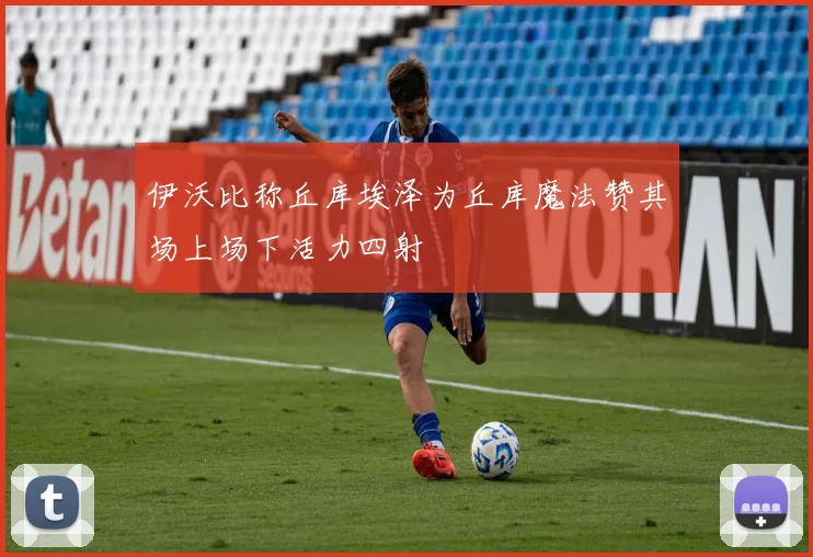 伊沃比称丘库埃泽为丘库魔法赞其场上场下活力四射