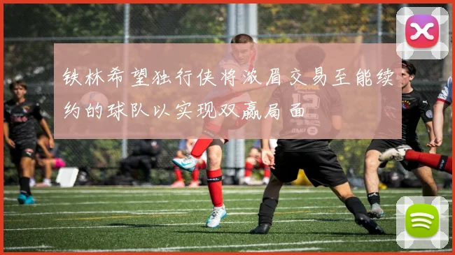 铁林希望独行侠将浓眉交易至能续约的球队以实现双赢局面