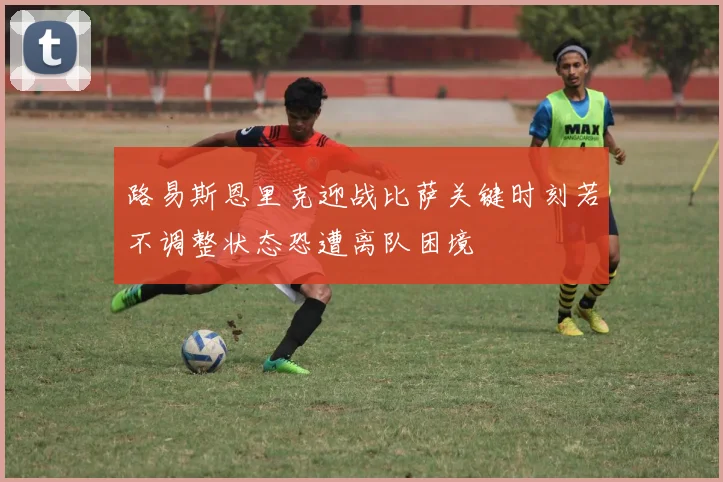 路易斯恩里克迎战比萨关键时刻若不调整状态恐遭离队困境