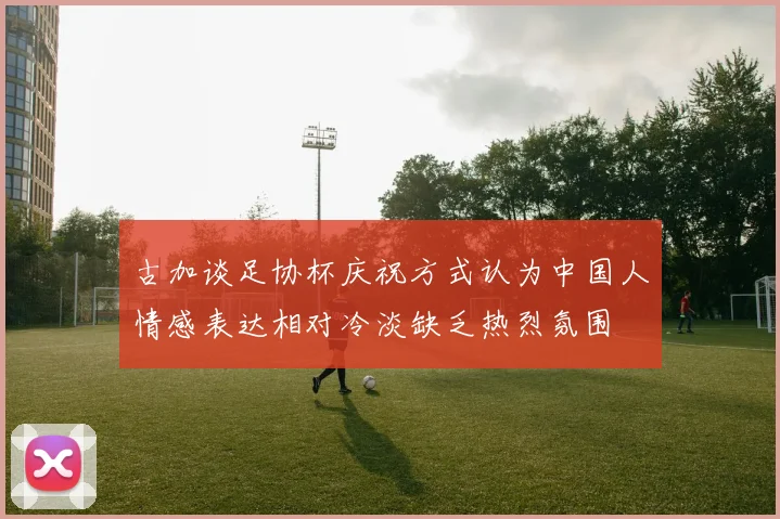 古加谈足协杯庆祝方式认为中国人情感表达相对冷淡缺乏热烈氛围