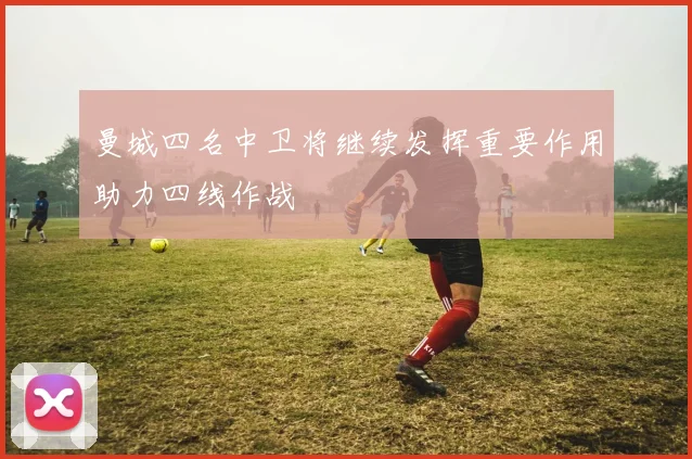 曼城四名中卫将继续发挥重要作用助力四线作战