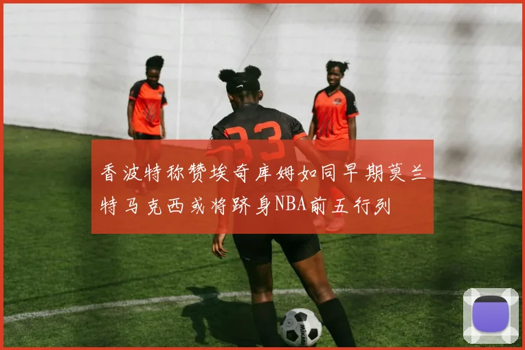 香波特称赞埃奇库姆如同早期莫兰特马克西或将跻身NBA前五行列