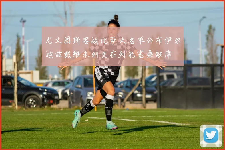 尤文图斯客战比萨大名单公布伊尔迪兹戴维米利克在列孔塞桑缺席