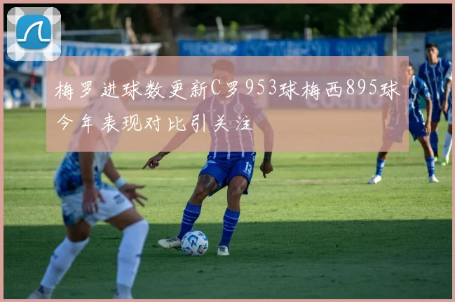 梅罗进球数更新C罗953球梅西895球今年表现对比引关注