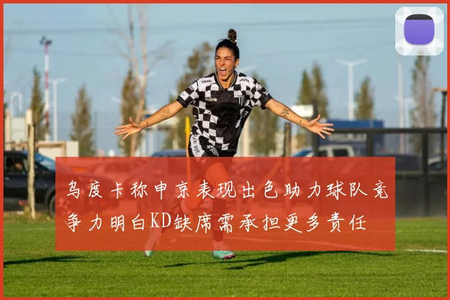 乌度卡称申京表现出色助力球队竞争力明白KD缺席需承担更多责任