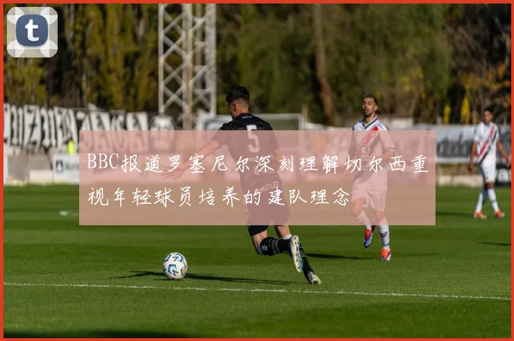 BBC报道罗塞尼尔深刻理解切尔西重视年轻球员培养的建队理念