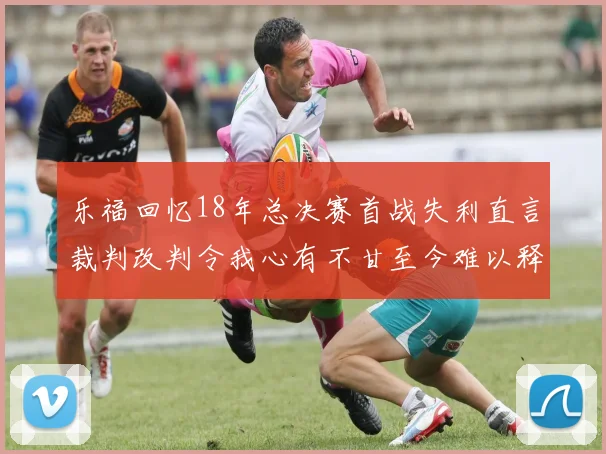 乐福回忆18年总决赛首战失利直言裁判改判令我心有不甘至今难以释怀
